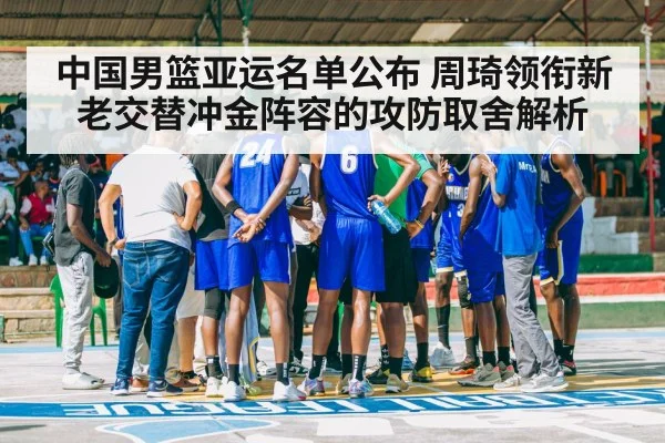 中国男篮亚运名单公布 周琦领衔新老交替冲金阵容的攻防取舍解析