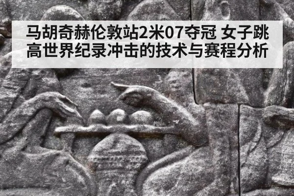 马胡奇赫伦敦站2米07夺冠 女子跳高世界纪录冲击的技术与赛程分析